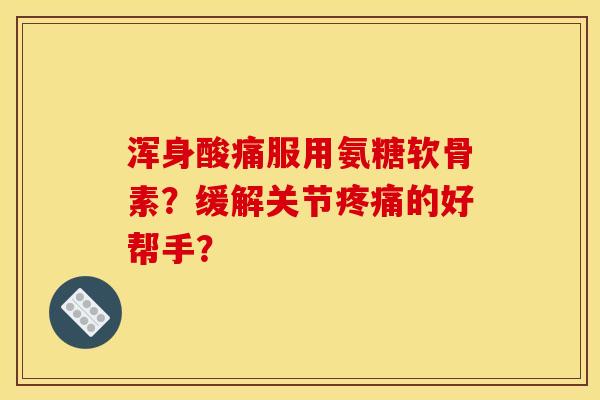 浑身酸痛服用氨糖软骨素？缓解关节疼痛的好帮手？