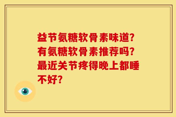 益节氨糖软骨素味道?有氨糖软骨素推荐吗?近关节疼得晚上都睡不好? 益节氨糖软骨素味道?有氨糖软骨素推荐吗?近关节疼得晚上都睡不好?