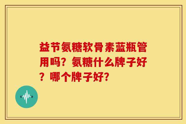 益节氨糖软骨素蓝瓶管用吗？氨糖什么牌子好？哪个牌子好？