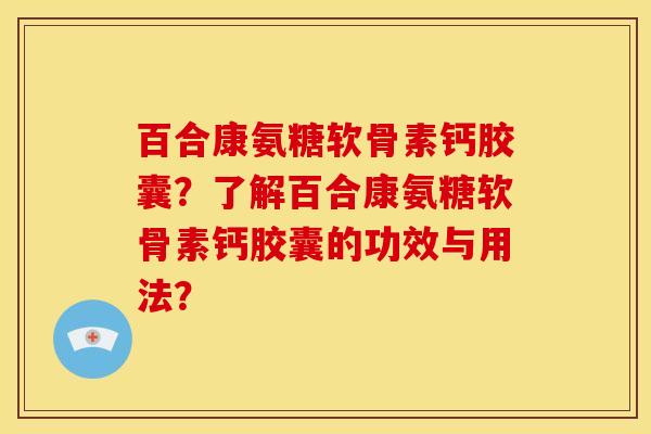 百合康氨糖软骨素钙胶囊?了解百合康氨糖软骨素钙胶囊的功效与用法? 百合康氨糖软骨素钙胶囊?了解百合康氨糖软骨素钙胶囊的功效与用法?