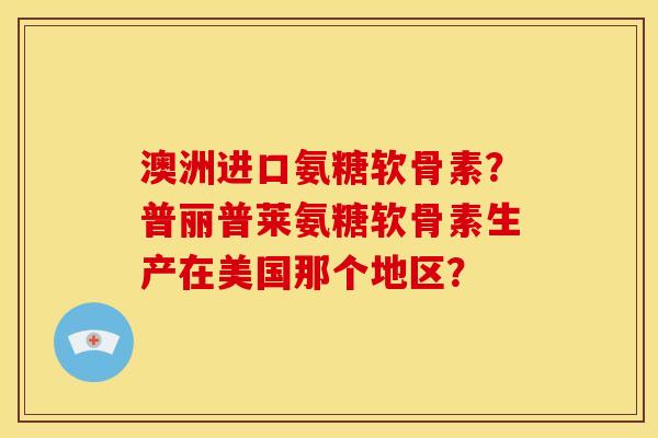 澳洲进口氨糖软骨素？普丽普莱氨糖软骨素生产在美国那个地区？