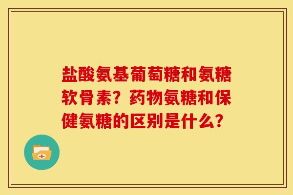 盐酸氨基葡萄糖和氨糖软骨素？药物氨糖和保健氨糖的区别是什么？