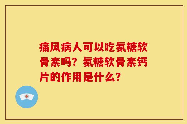 痛风病人可以吃氨糖软骨素吗？氨糖软骨素钙片的作用是什么？