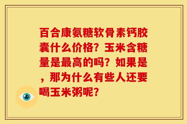 百合康氨糖软骨素钙胶囊什么价格?玉米含糖量是高的吗?如果是,那为什么有些人还要喝玉米粥呢? 百合康氨糖软骨素钙胶囊什么价格?玉米含糖量是高的吗?如果是,那为什么有些人还要喝玉米粥呢?