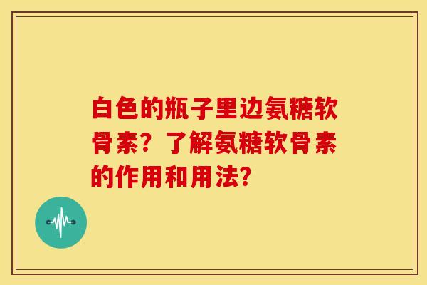 白色的瓶子里边氨糖软骨素？了解氨糖软骨素的作用和用法？