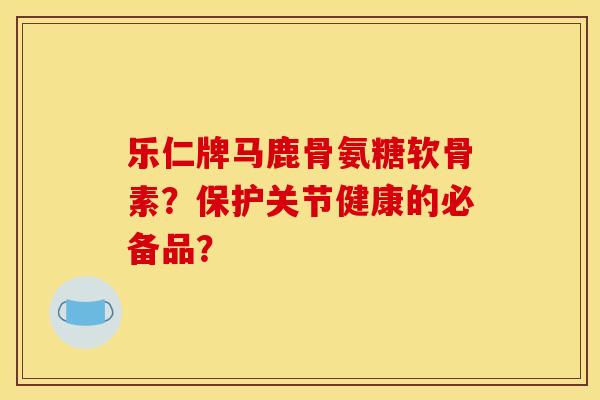 乐仁牌马鹿骨氨糖软骨素？保护关节健康的必备品？
