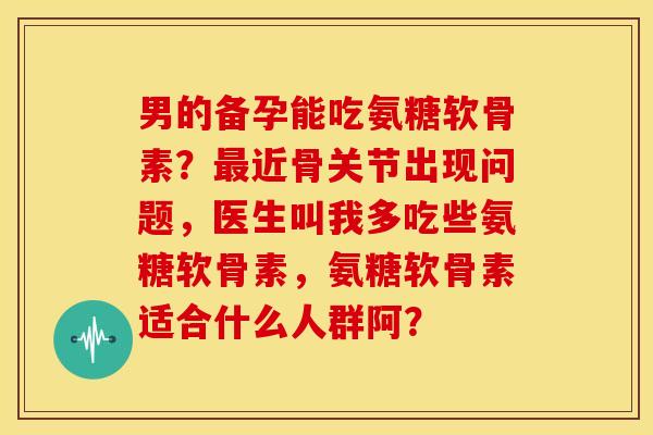 男的备孕能吃氨糖软骨素？近骨关节出现问题，医生叫我多吃些氨糖软骨素，氨糖软骨素适合什么人群阿？