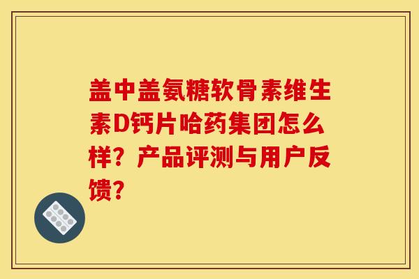 盖中盖氨糖软骨素维生素D钙片哈药集团怎么样？产品评测与用户反馈？