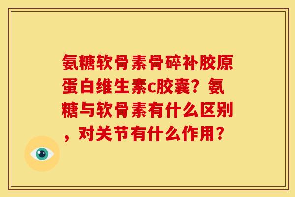 氨糖软骨素骨碎补胶原蛋白维生素c胶囊?氨糖与软骨素有什么区别,对关节有什么作用? 氨糖软骨素骨碎补胶原蛋白维生素c胶囊?氨糖与软骨素有什么区别,对关节有什么作用?