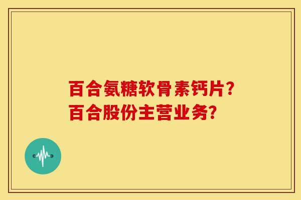 百合氨糖软骨素钙片？百合股份主营业务？