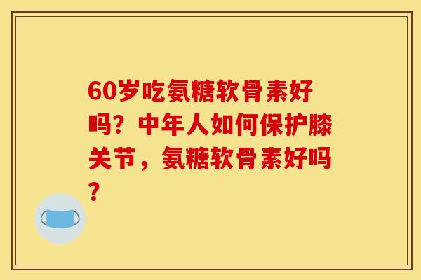60岁吃氨糖软骨素好吗？中年人如何保护膝关节，氨糖软骨素好吗？