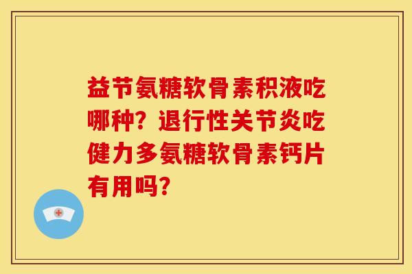 益节氨糖软骨素积液吃哪种？退行性关节炎吃健力多氨糖软骨素钙片有用吗？