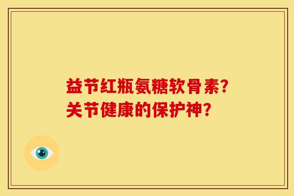 益节红瓶氨糖软骨素？关节健康的保护神？