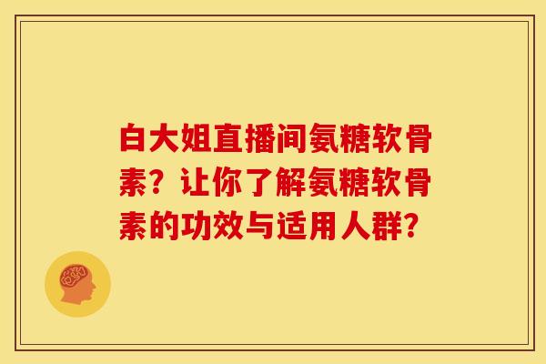 白大姐直播间氨糖软骨素？让你了解氨糖软骨素的功效与适用人群？