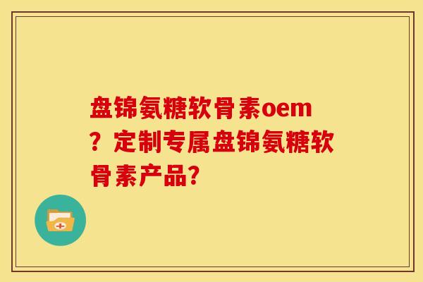 盘锦氨糖软骨素oem？定制专属盘锦氨糖软骨素产品？