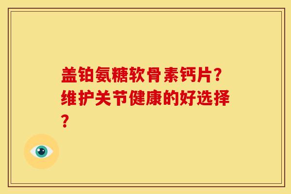 盖铂氨糖软骨素钙片?维护关节健康的好选择? 盖铂氨糖软骨素钙片?维护关节健康的好选择?