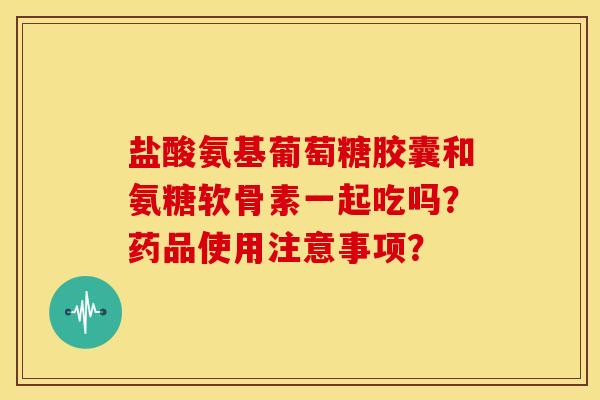 盐酸氨基葡萄糖胶囊和氨糖软骨素一起吃吗？药品使用注意事项？