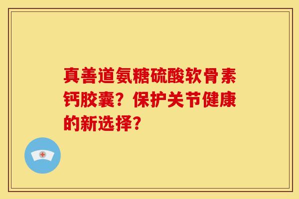 真善道氨糖硫酸软骨素钙胶囊？保护关节健康的新选择？
