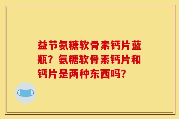 益节氨糖软骨素钙片蓝瓶？氨糖软骨素钙片和钙片是两种东西吗？