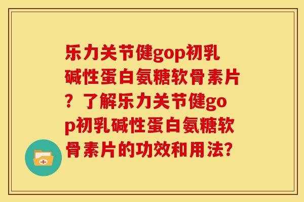 乐力关节健gop初乳碱性蛋白氨糖软骨素片？了解乐力关节健gop初乳碱性蛋白氨糖软骨素片的功效和用法？