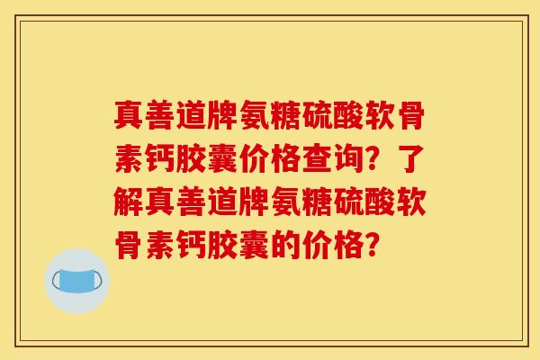 真善道牌氨糖硫酸软骨素钙胶囊价格查询?了解真善道牌氨糖硫酸软骨素钙胶囊的价格? 真善道牌氨糖硫酸软骨素钙胶囊价格查询?了解真善道牌氨糖硫酸软骨素钙胶囊的价格?