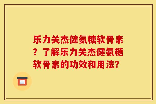 乐力关杰健氨糖软骨素？了解乐力关杰健氨糖软骨素的功效和用法？