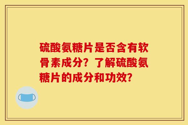 硫酸氨糖片是否含有软骨素成分？了解硫酸氨糖片的成分和功效？