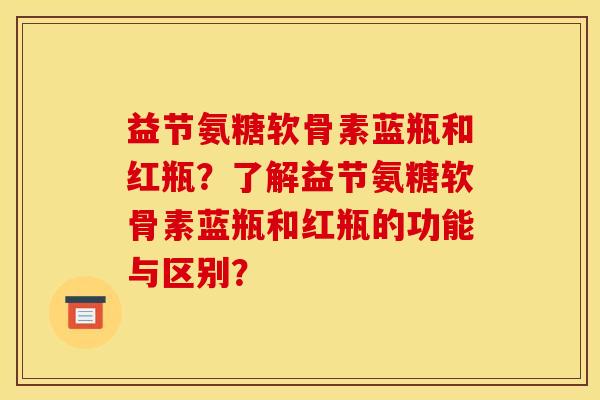 益节氨糖软骨素蓝瓶和红瓶？了解益节氨糖软骨素蓝瓶和红瓶的功能与区别？