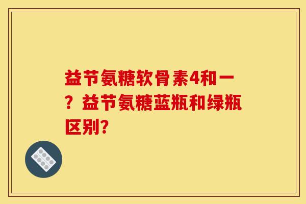 益节氨糖软骨素4和一？益节氨糖蓝瓶和绿瓶区别？
