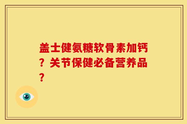 盖士健氨糖软骨素加钙?关节保健必备营养品? 盖士健氨糖软骨素加钙?关节保健必备营养品?
