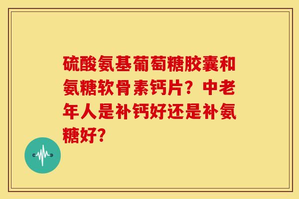 硫酸氨基葡萄糖胶囊和氨糖软骨素钙片？中老年人是补钙好还是补氨糖好？