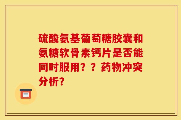 硫酸氨基葡萄糖胶囊和氨糖软骨素钙片是否能同时服用？？药物冲突分析？