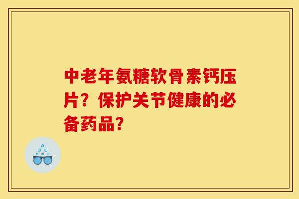 中老年氨糖软骨素钙压片？保护关节健康的必备药品？
