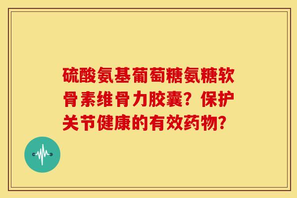 硫酸氨基葡萄糖氨糖软骨素维骨力胶囊？保护关节健康的有效药物？