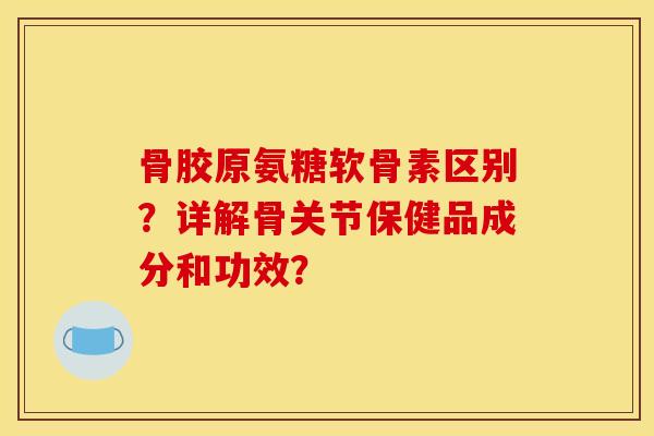 骨胶原氨糖软骨素区别？详解骨关节保健品成分和功效？