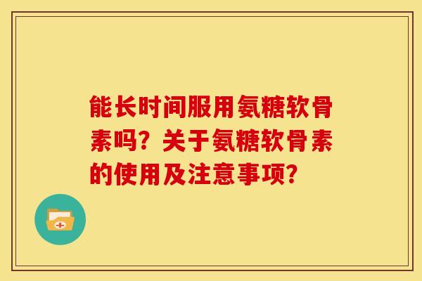 能长时间服用氨糖软骨素吗？关于氨糖软骨素的使用及注意事项？