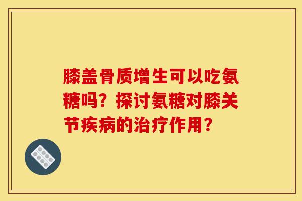 膝盖骨质增生可以吃氨糖吗？探讨氨糖对膝关节疾病的治疗作用？