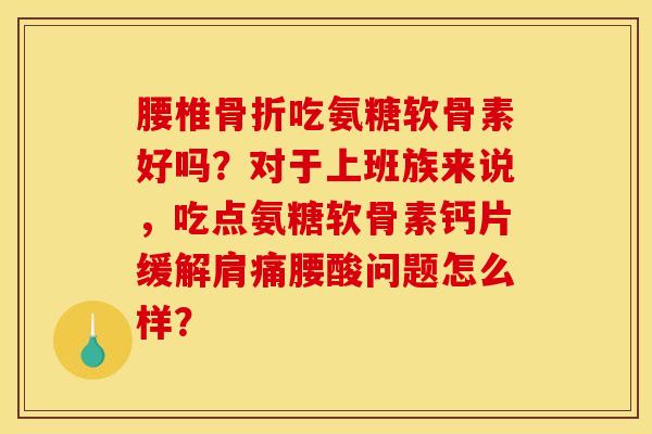 腰椎骨折吃氨糖软骨素好吗？对于上班族来说，吃点氨糖软骨素钙片缓解肩痛腰酸问题怎么样？