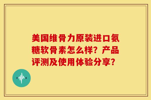 美国维骨力原装进口氨糖软骨素怎么样？产品评测及使用体验分享？