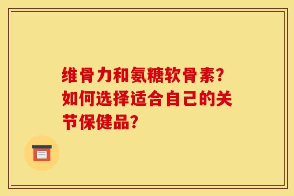 维骨力和氨糖软骨素？如何选择适合自己的关节保健品？