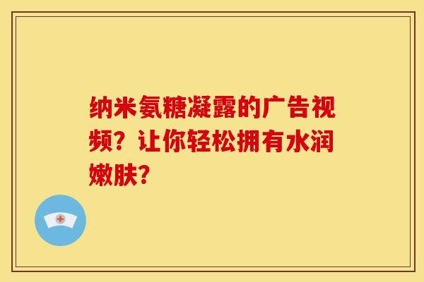 纳米氨糖凝露的广告视频？让你轻松拥有水润嫩肤？