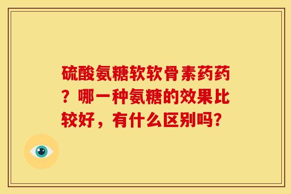 硫酸氨糖软软骨素药药?哪一种氨糖的效果比较好,有什么区别吗? 硫酸氨糖软软骨素药药?哪一种氨糖的效果比较好,有什么区别吗?