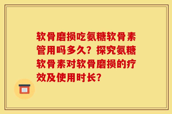 软骨磨损吃氨糖软骨素管用吗多久？探究氨糖软骨素对软骨磨损的疗效及使用时长？