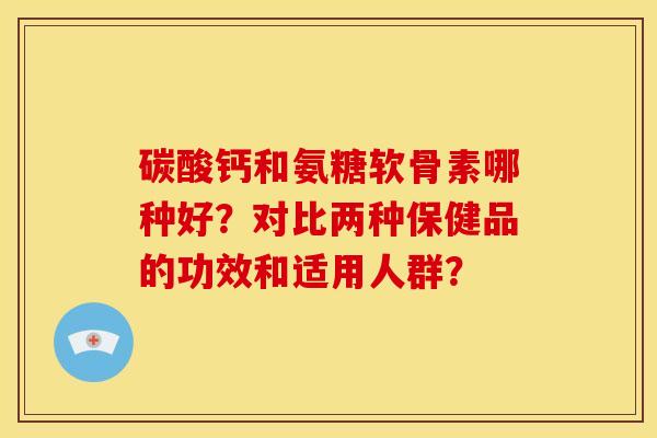 碳酸钙和氨糖软骨素哪种好?对比两种保健品的功效和适用人群? 碳酸钙和氨糖软骨素哪种好?对比两种保健品的功效和适用人群?