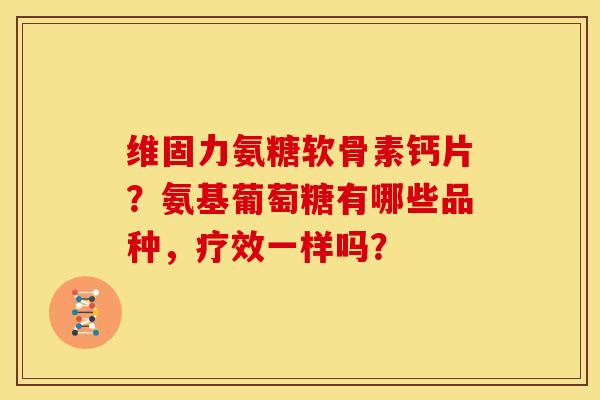 维固力氨糖软骨素钙片？氨基葡萄糖有哪些品种，疗效一样吗？