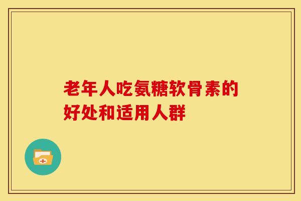 老年人吃氨糖软骨素的好处和适用人群 老年人吃氨糖软骨素的好处和适用人群