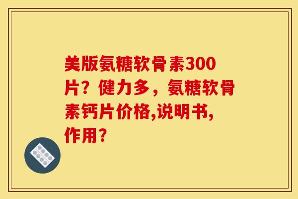 美版氨糖软骨素300片？健力多，氨糖软骨素钙片价格,说明书,作用？