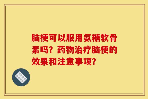 脑梗可以服用氨糖软骨素吗？药物治疗脑梗的效果和注意事项？
