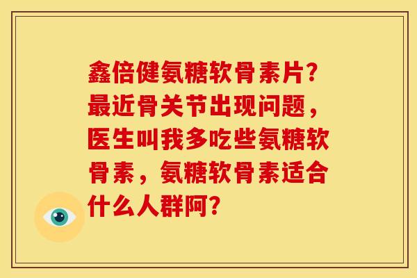鑫倍健氨糖软骨素片？最近骨关节出现问题，医生叫我多吃些氨糖软骨素，氨糖软骨素适合什么人群阿？