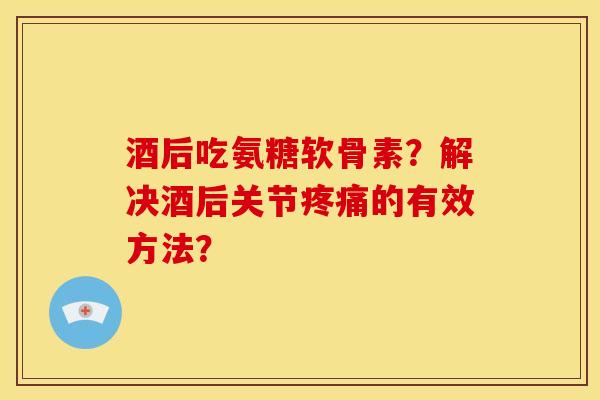 酒后吃氨糖软骨素？解决酒后关节疼痛的有效方法？